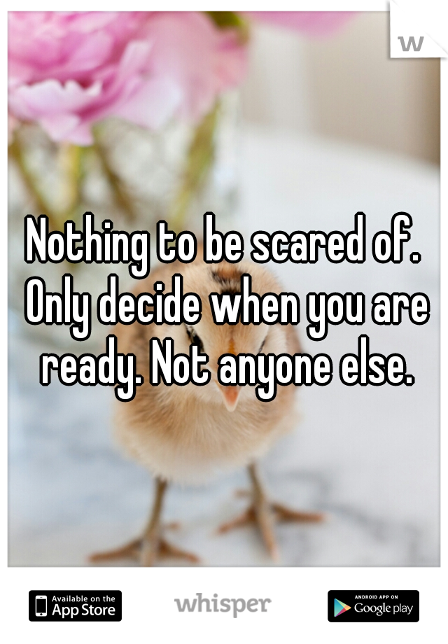 Nothing to be scared of. Only decide when you are ready. Not anyone else.