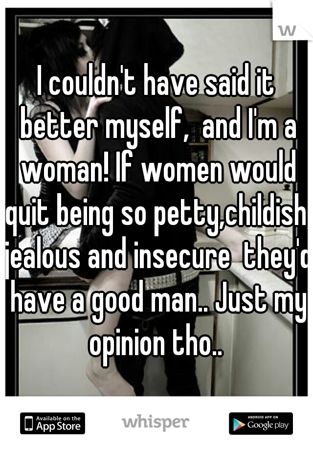 I couldn't have said it better myself,  and I'm a woman! If women would quit being so petty,childish, jealous and insecure  they'd have a good man.. Just my opinion tho.. 