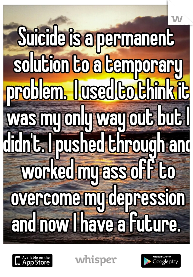 Suicide is a permanent solution to a temporary problem.  I used to think it was my only way out but I didn't. I pushed through and worked my ass off to overcome my depression and now I have a future. 