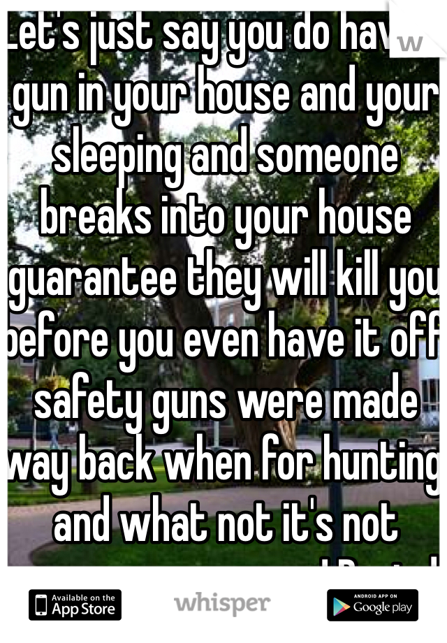Let's just say you do have a gun in your house and your sleeping and someone breaks into your house guarantee they will kill you before you even have it off safety guns were made way back when for hunting and what not it's not necessary anymore! Period  
