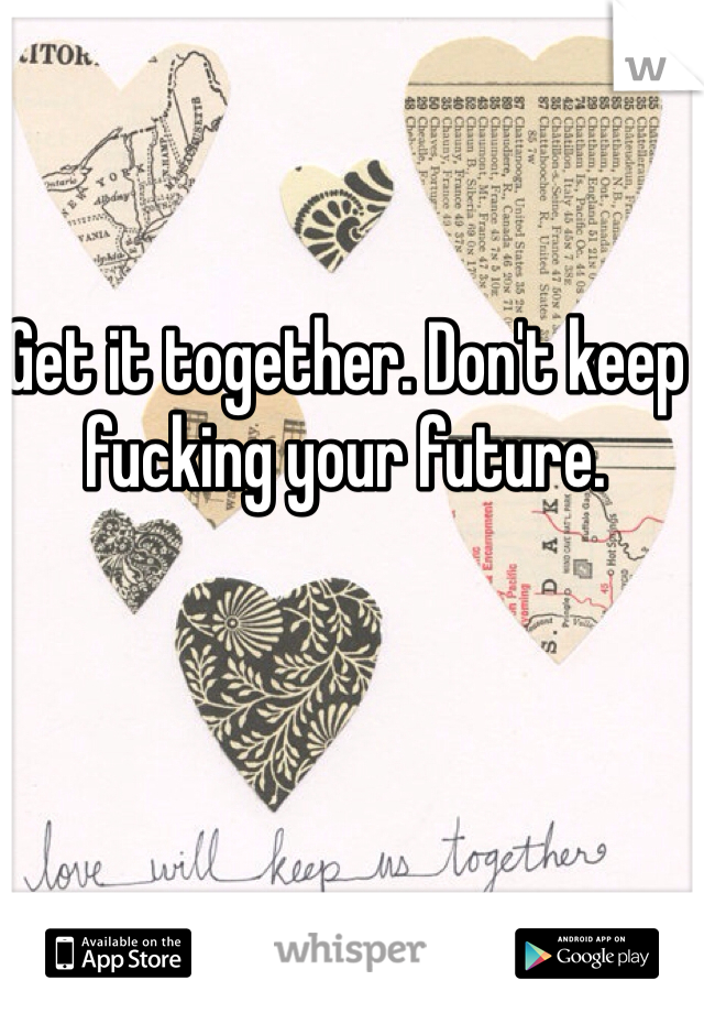 Get it together. Don't keep fucking your future.