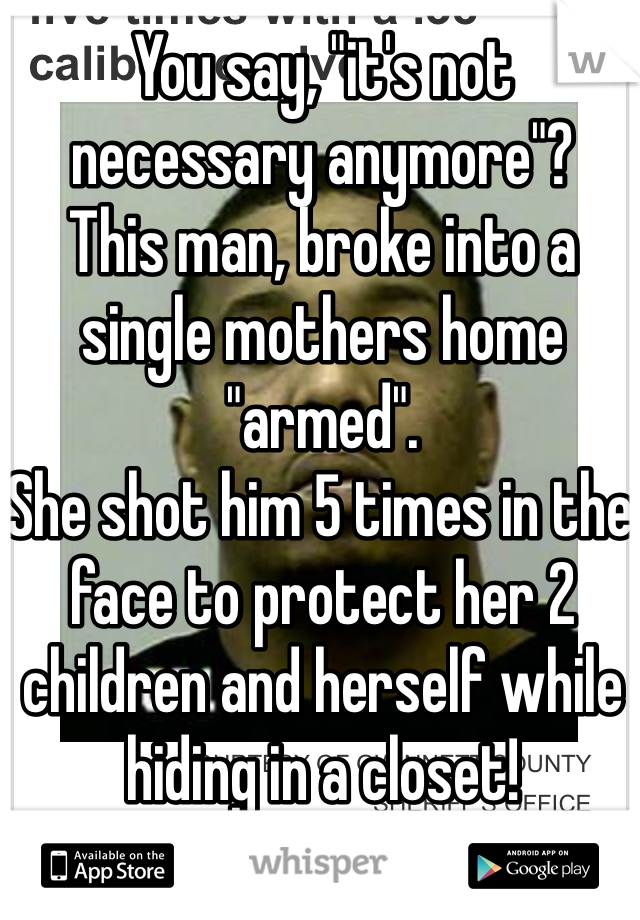 You say, "it's not necessary anymore"?
This man, broke into a single mothers home "armed".
She shot him 5 times in the face to protect her 2 children and herself while hiding in a closet!