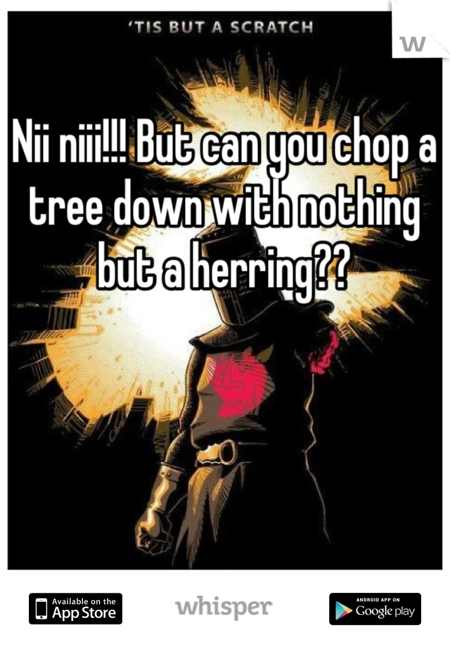 Nii niii!!! But can you chop a tree down with nothing but a herring??