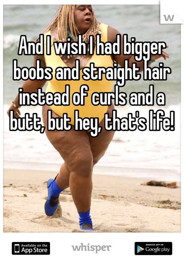 And I wish I had bigger boobs and straight hair instead of curls and a butt, but hey, that's life!