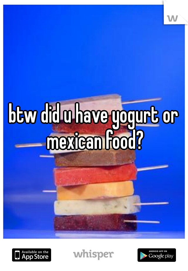btw did u have yogurt or mexican food?