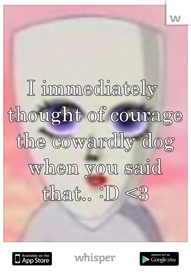 I immediately thought of courage the cowardly dog when you said that.. :D <3