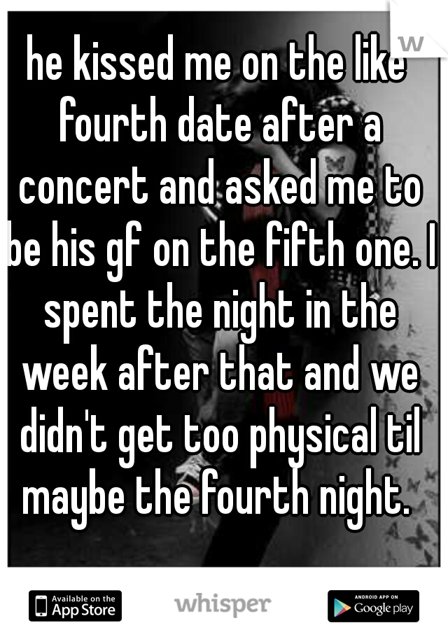 he kissed me on the like fourth date after a concert and asked me to be his gf on the fifth one. I spent the night in the week after that and we didn't get too physical til maybe the fourth night. 