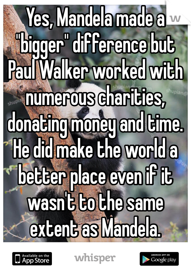 Yes, Mandela made a "bigger" difference but Paul Walker worked with numerous charities, donating money and time. He did make the world a better place even if it wasn't to the same extent as Mandela.