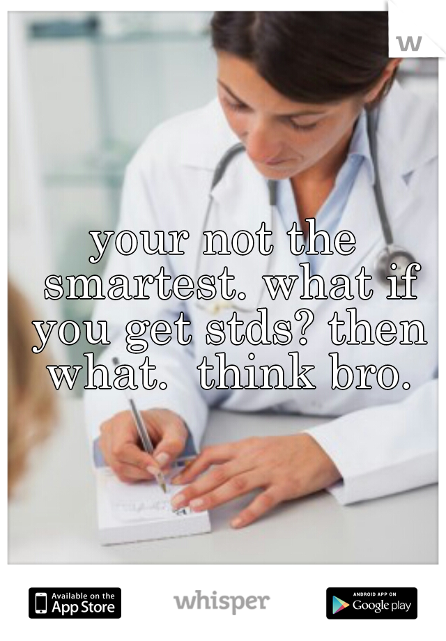 your not the smartest. what if you get stds? then what.  think bro.