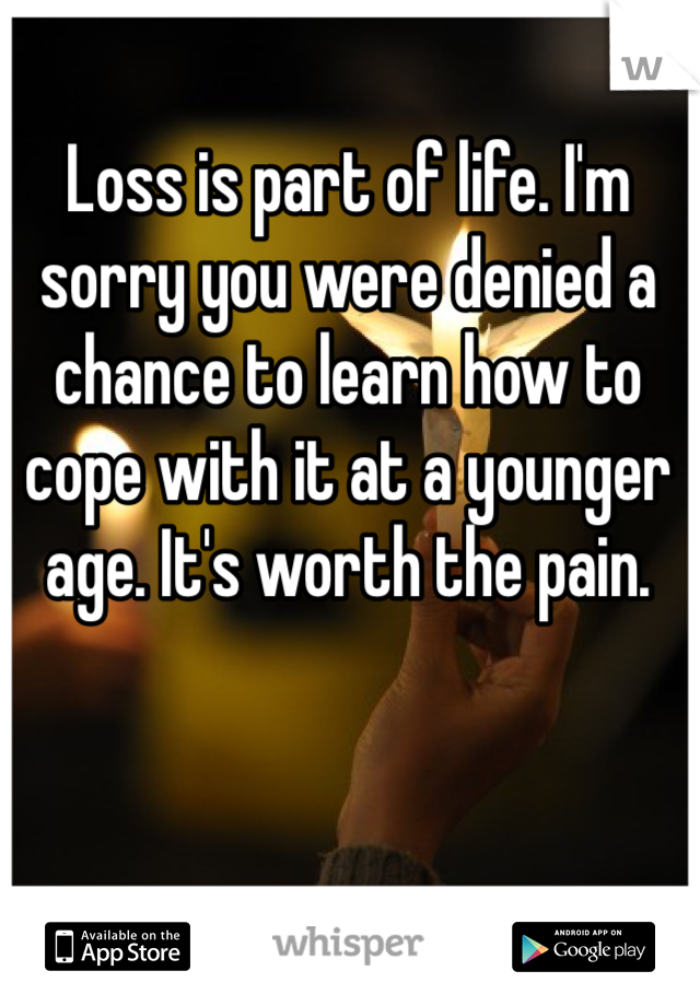 Loss is part of life. I'm sorry you were denied a chance to learn how to cope with it at a younger age. It's worth the pain. 