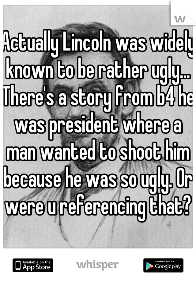 Actually Lincoln was widely known to be rather ugly... There's a story from b4 he was president where a man wanted to shoot him because he was so ugly. Or were u referencing that?