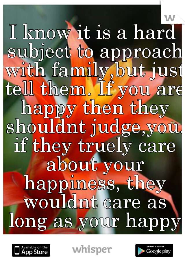 I know it is a hard subject to approach with family,but just tell them. If you are happy then they shouldnt judge,you. if they truely care about your happiness, they wouldnt care as long as your happy