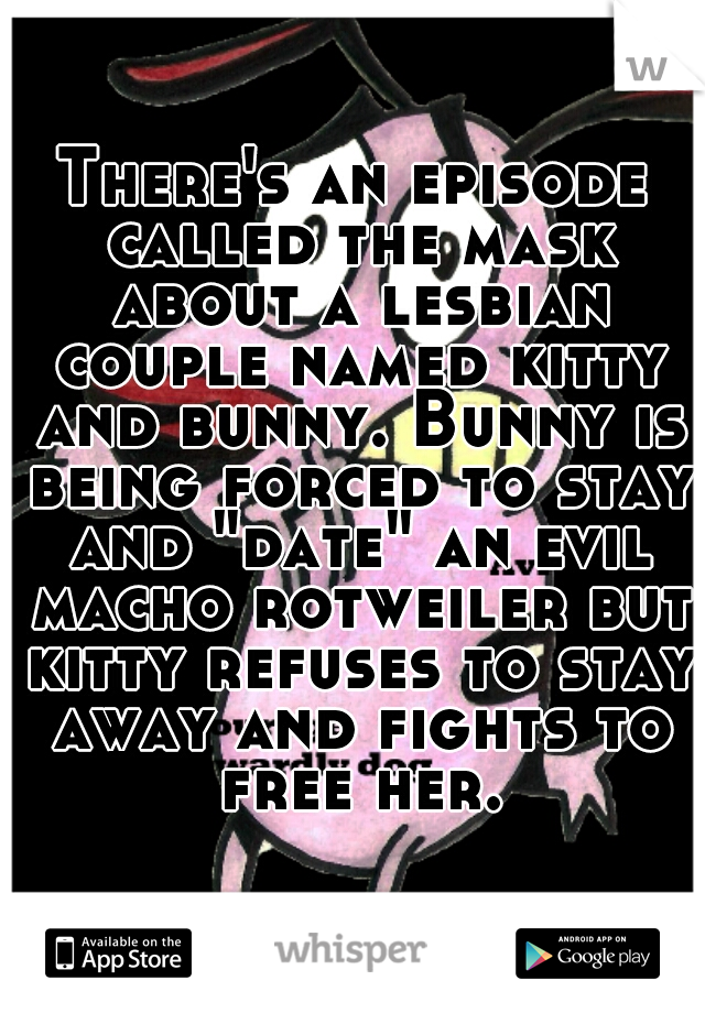 There's an episode called the mask about a lesbian couple named kitty and bunny. Bunny is being forced to stay and "date" an evil macho rotweiler but kitty refuses to stay away and fights to free her.