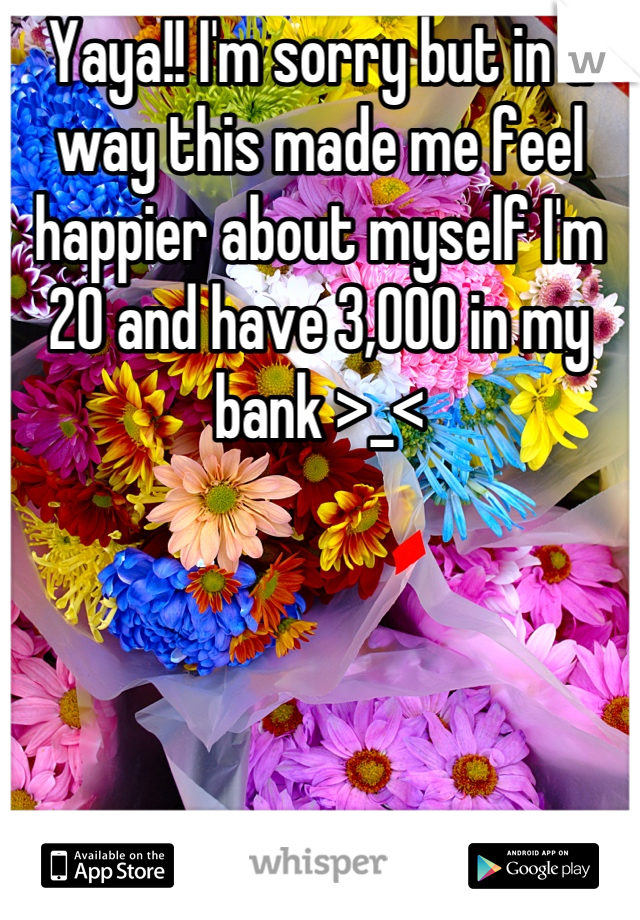 Yaya!! I'm sorry but in a way this made me feel happier about myself I'm 20 and have 3,000 in my bank >_<