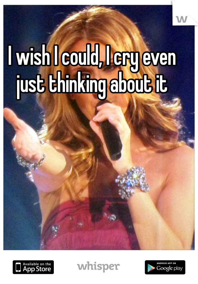 I wish I could, I cry even just thinking about it