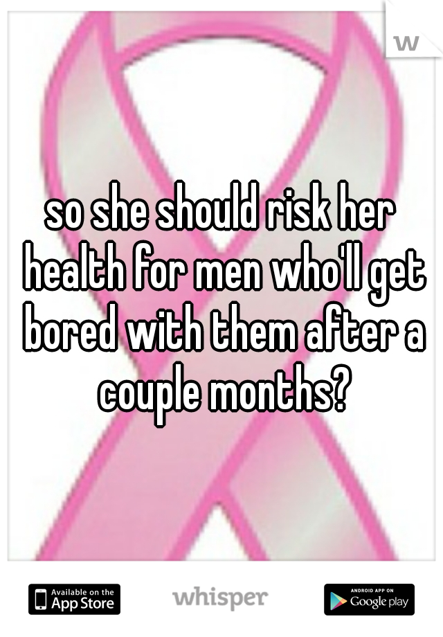 so she should risk her health for men who'll get bored with them after a couple months?