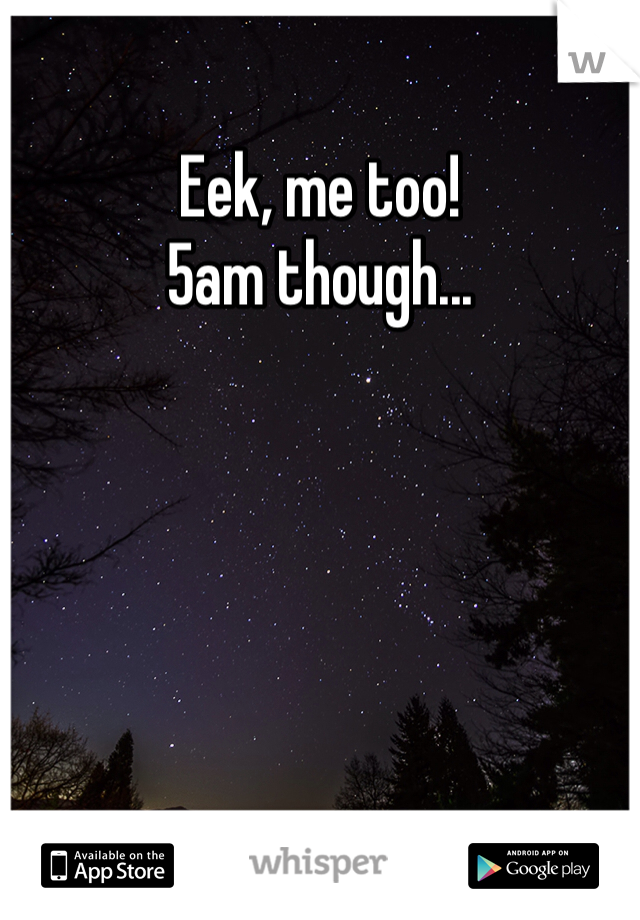 Eek, me too!
5am though...