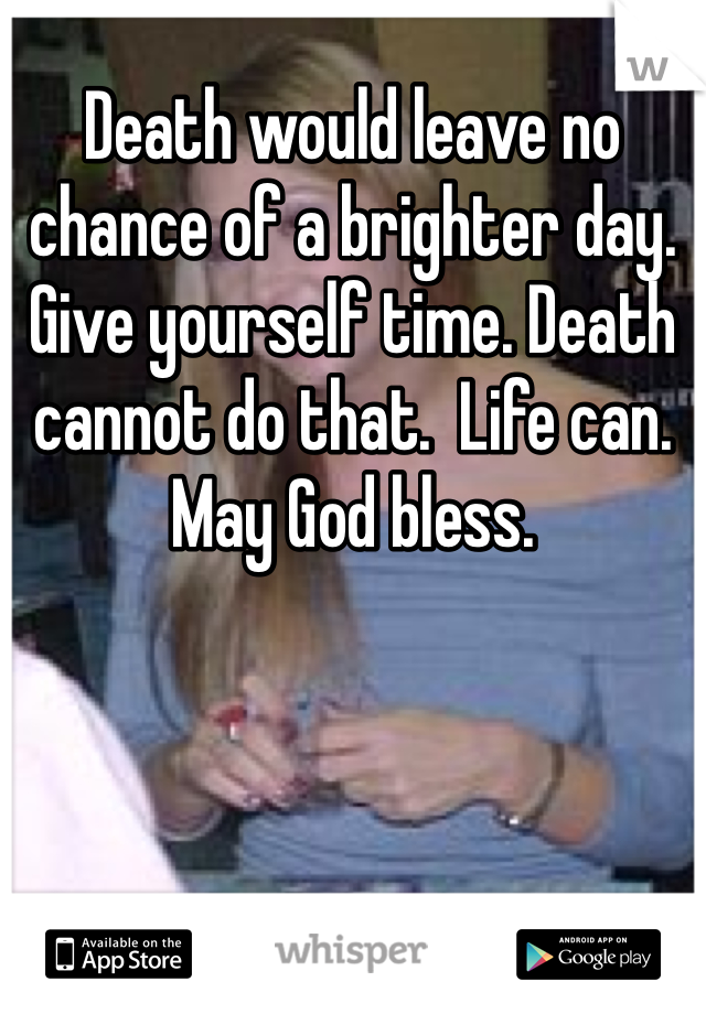 Death would leave no chance of a brighter day. Give yourself time. Death cannot do that.  Life can.  May God bless.  