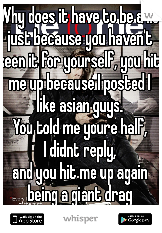 Why does it have to be a lie 
just because you haven't seen it for yourself, you hit me up because I posted I like asian guys.
You told me youre half,
I didnt reply,
and you hit me up again being a giant drag