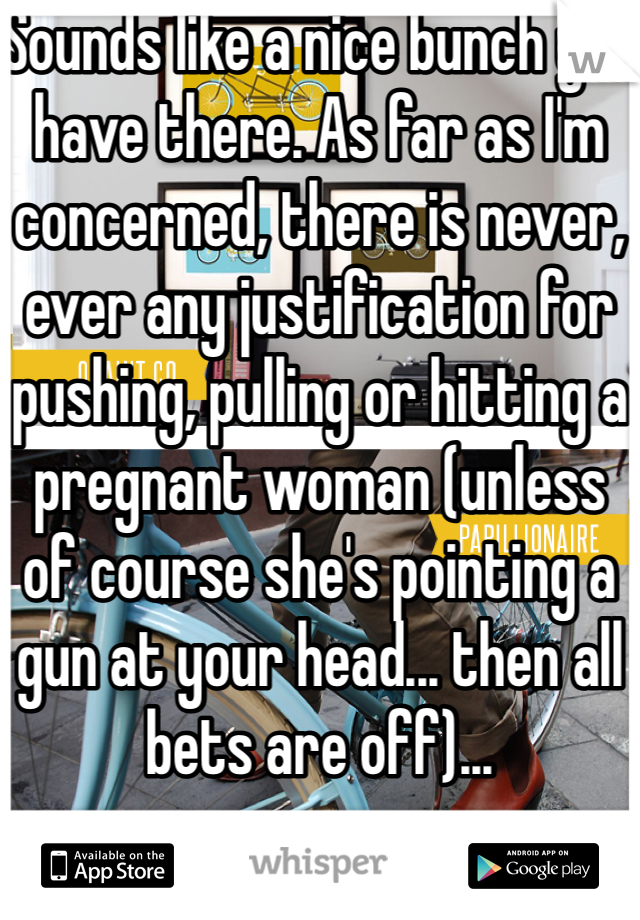Sounds like a nice bunch you have there. As far as I'm concerned, there is never, ever any justification for pushing, pulling or hitting a pregnant woman (unless of course she's pointing a gun at your head... then all bets are off)...