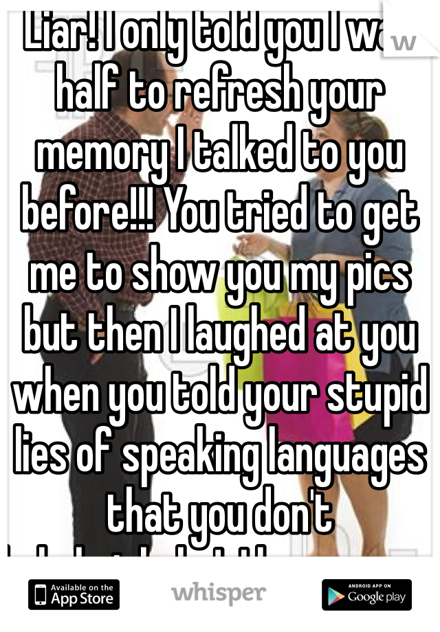 Liar! I only told you I was half to refresh your memory I talked to you before!!! You tried to get me to show you my pics but then I laughed at you when you told your stupid lies of speaking languages that you don't hahahajahaha!  I have never hit on you or asked for your pics 