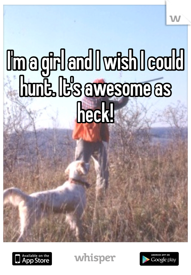 I'm a girl and I wish I could hunt. It's awesome as heck! 