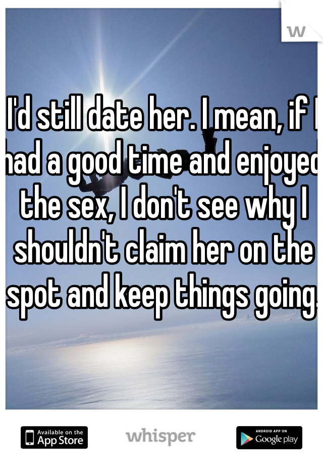I'd still date her. I mean, if I had a good time and enjoyed the sex, I don't see why I shouldn't claim her on the spot and keep things going. 