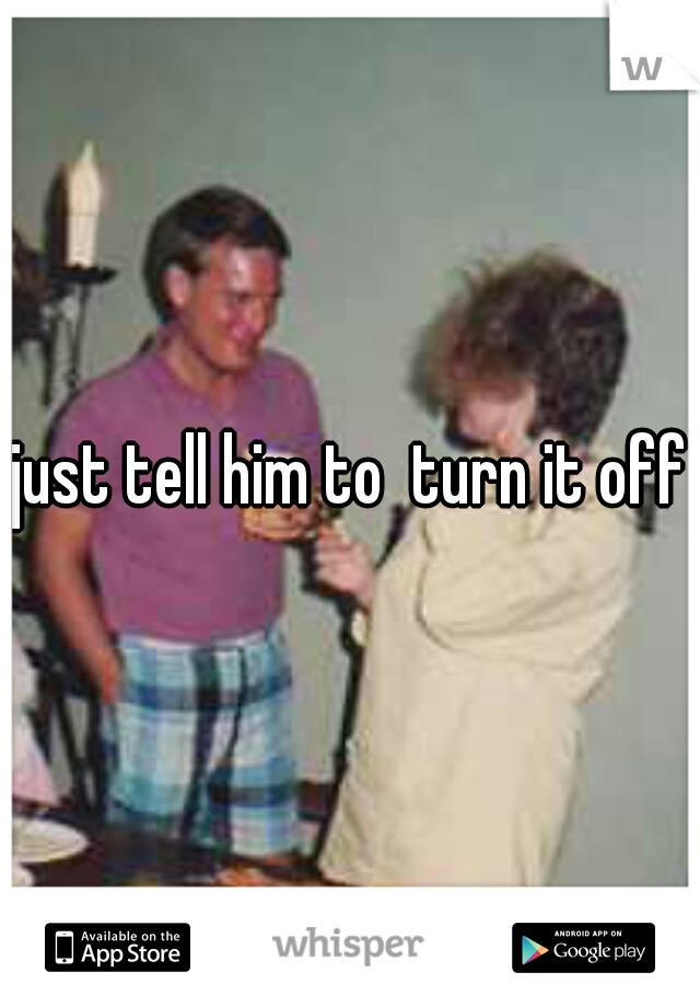 just tell him to  turn it off