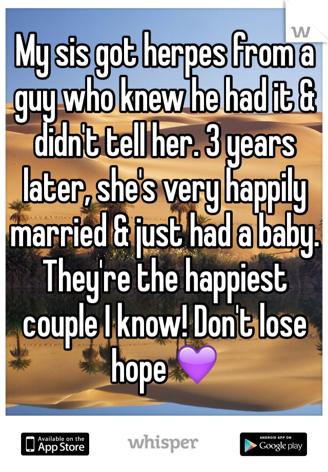 My sis got herpes from a guy who knew he had it & didn't tell her. 3 years later, she's very happily married & just had a baby. They're the happiest couple I know! Don't lose hope 💜