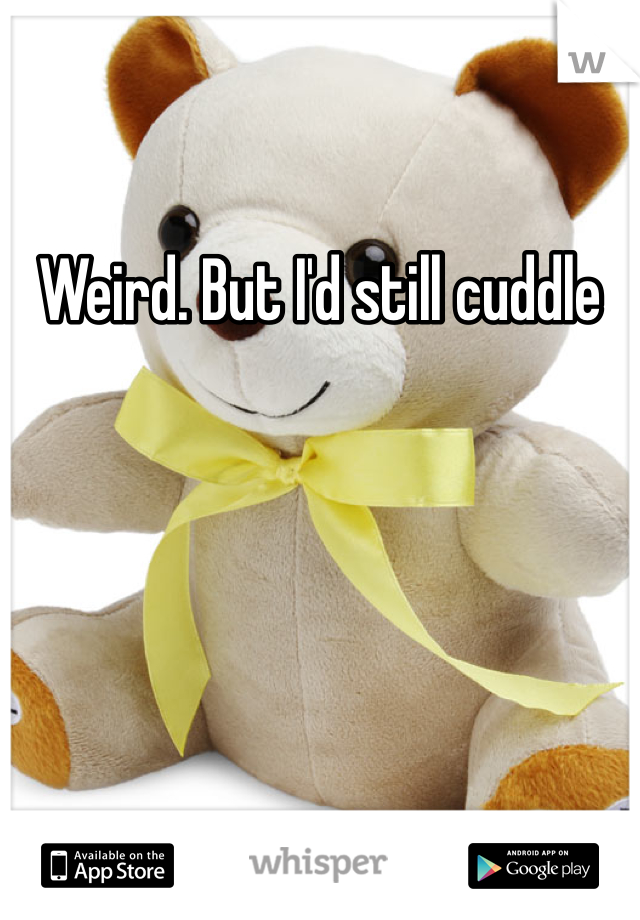 Weird. But I'd still cuddle