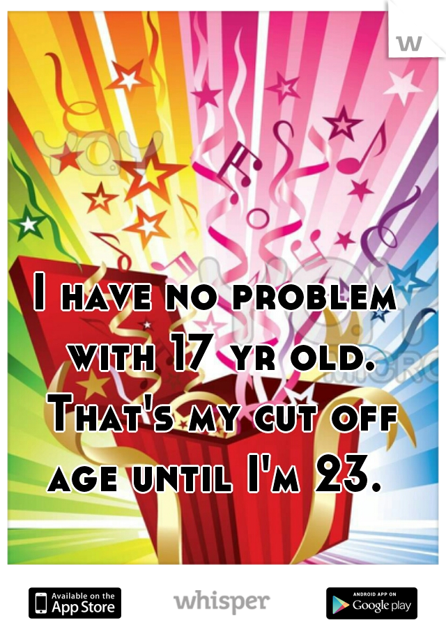 I have no problem with 17 yr old. That's my cut off age until I'm 23. 