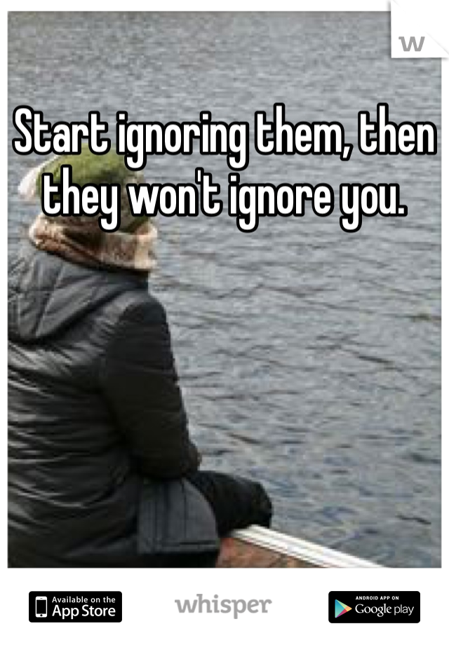 Start ignoring them, then they won't ignore you.