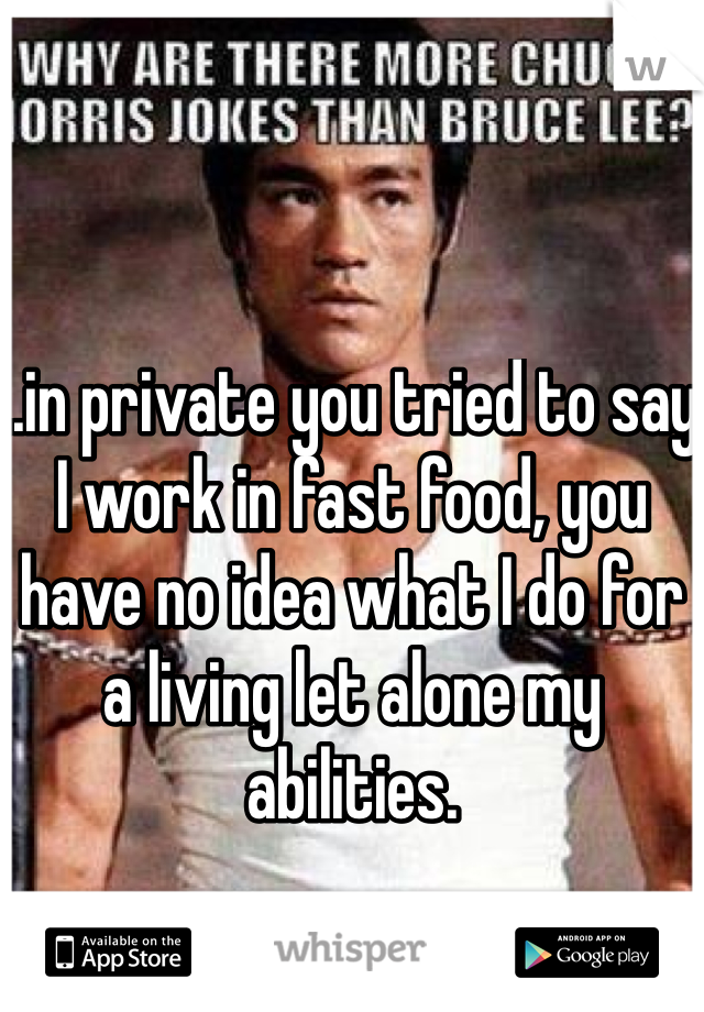 ..in private you tried to say I work in fast food, you have no idea what I do for a living let alone my abilities. 