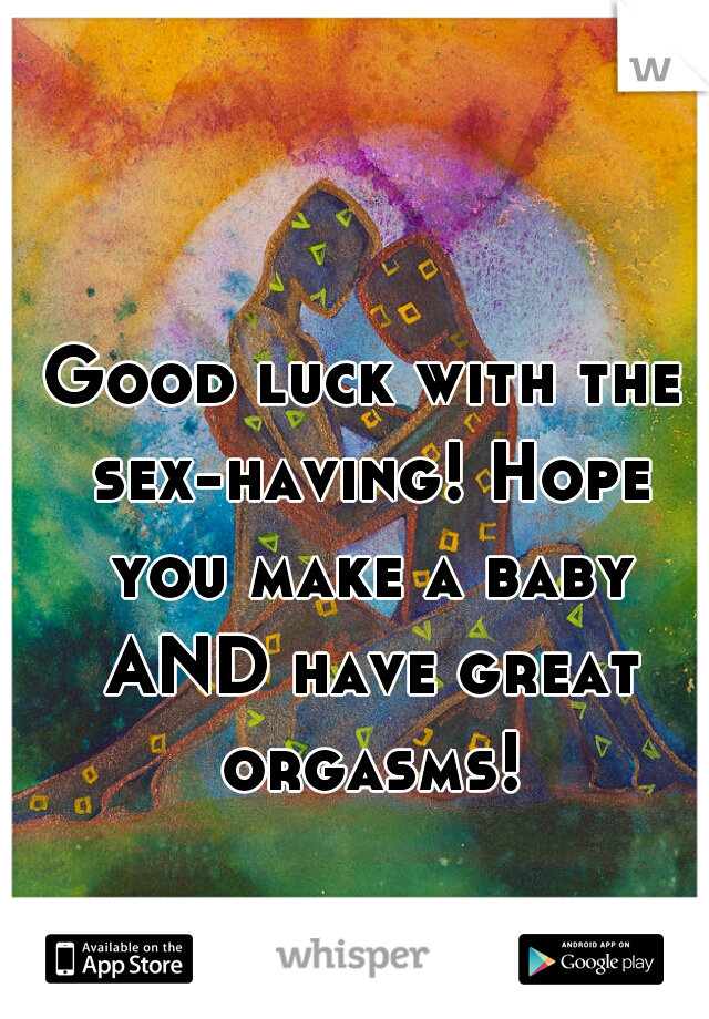 Good luck with the sex-having! Hope you make a baby AND have great orgasms!