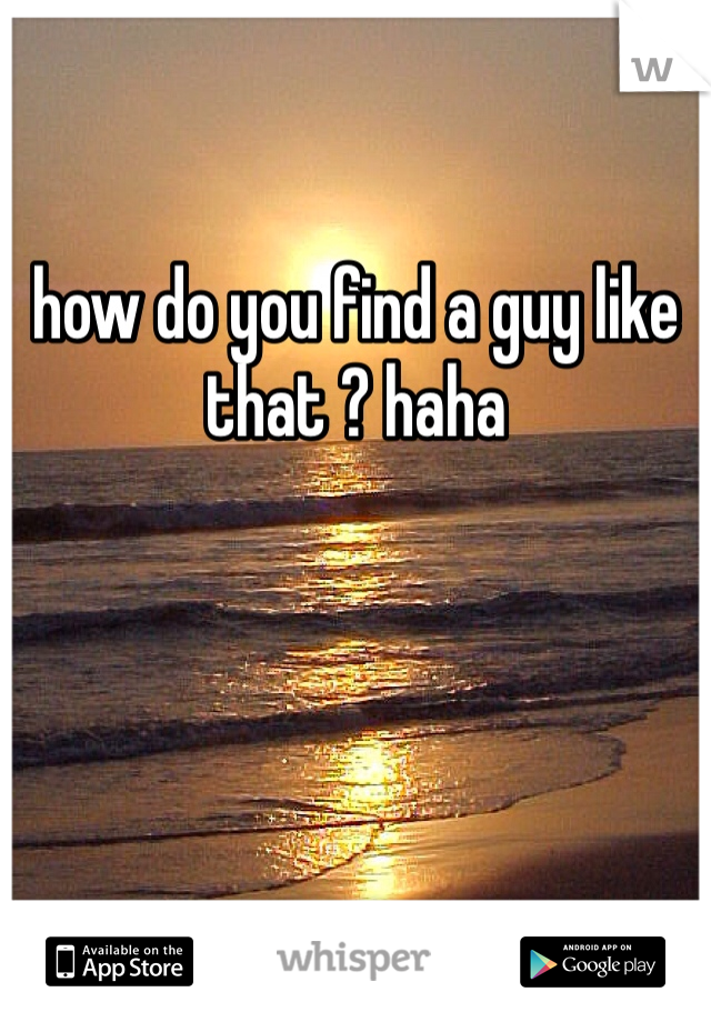 

how do you find a guy like that ? haha 
