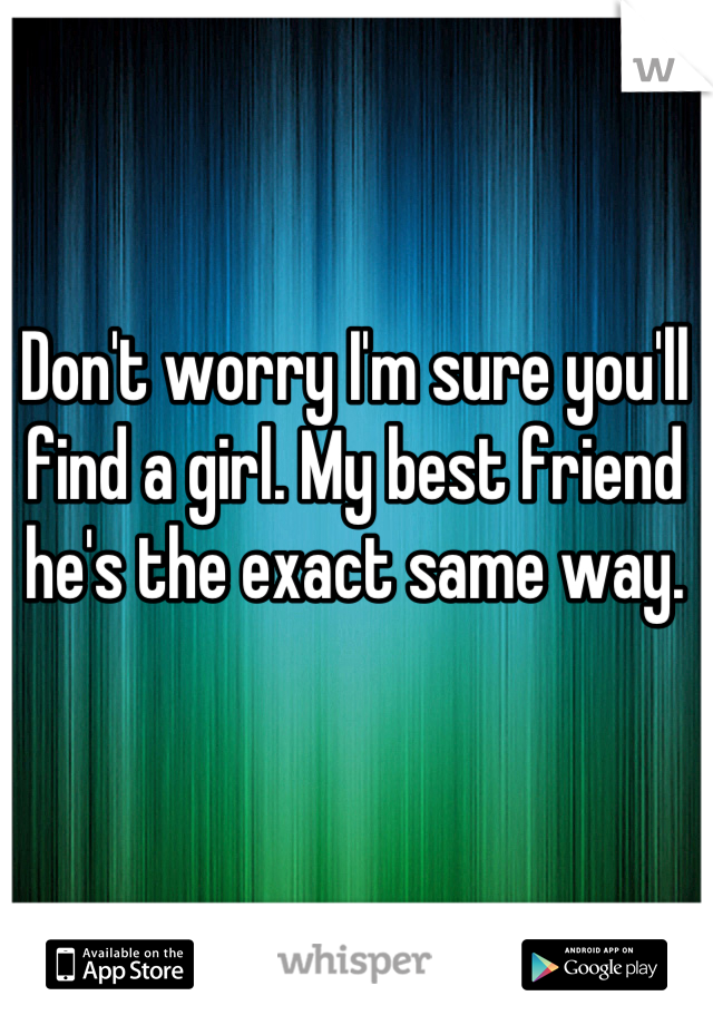 Don't worry I'm sure you'll find a girl. My best friend he's the exact same way.