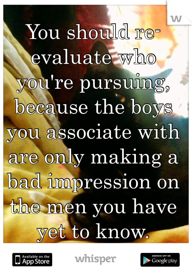 You should re-evaluate who you're pursuing, because the boys you associate with are only making a bad impression on the men you have yet to know.