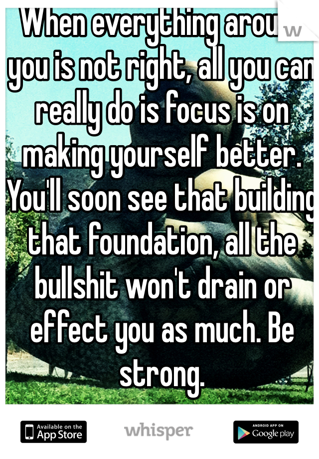 When everything around you is not right, all you can really do is focus is on making yourself better. You'll soon see that building that foundation, all the bullshit won't drain or effect you as much. Be strong.