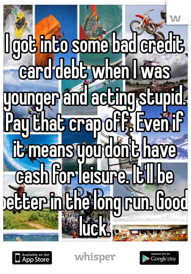 I got into some bad credit card debt when I was younger and acting stupid. Pay that crap off. Even if it means you don't have cash for leisure. It'll be better in the long run. Good luck. 