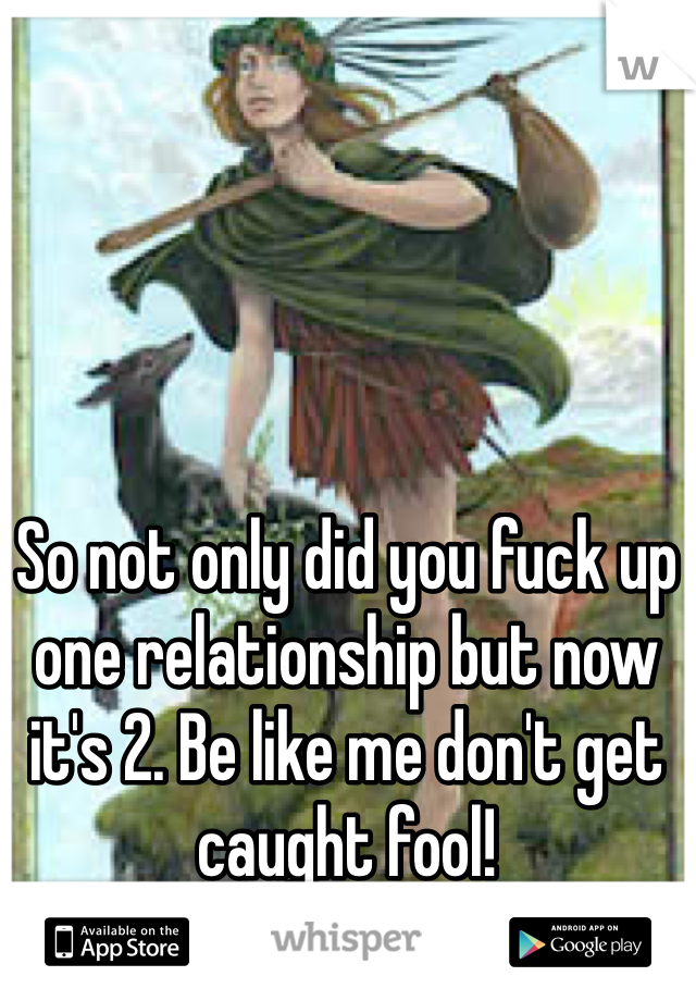So not only did you fuck up one relationship but now it's 2. Be like me don't get caught fool!