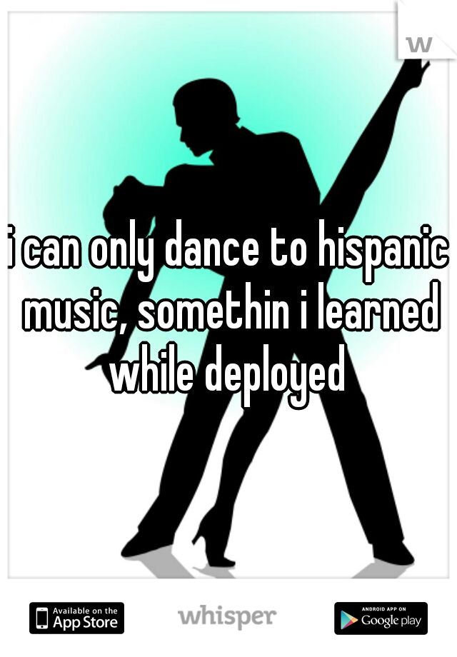i can only dance to hispanic music, somethin i learned while deployed 