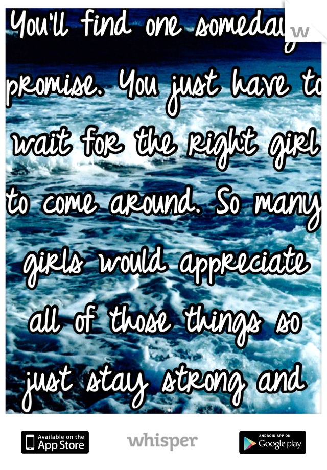 You'll find one someday I promise. You just have to wait for the right girl to come around. So many girls would appreciate all of those things so just stay strong and you'll find love<3