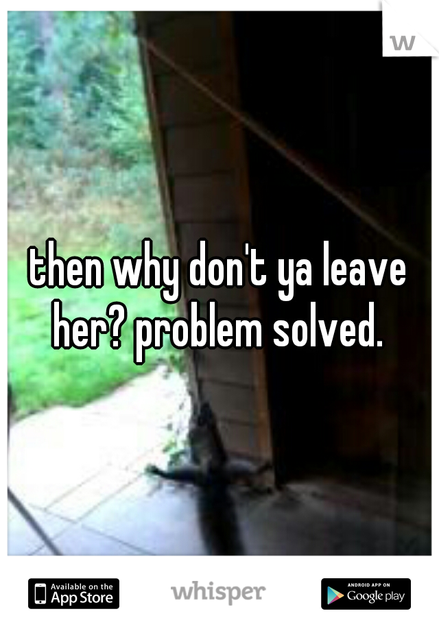 then why don't ya leave her? problem solved. 