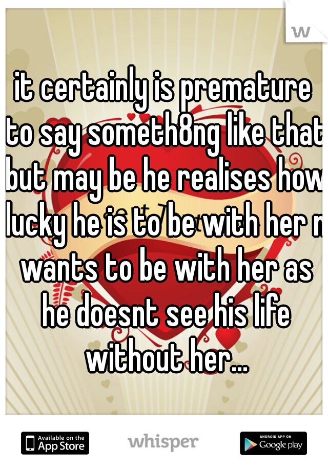 it certainly is premature to say someth8ng like that but may be he realises how lucky he is to be with her n wants to be with her as he doesnt see his life without her...