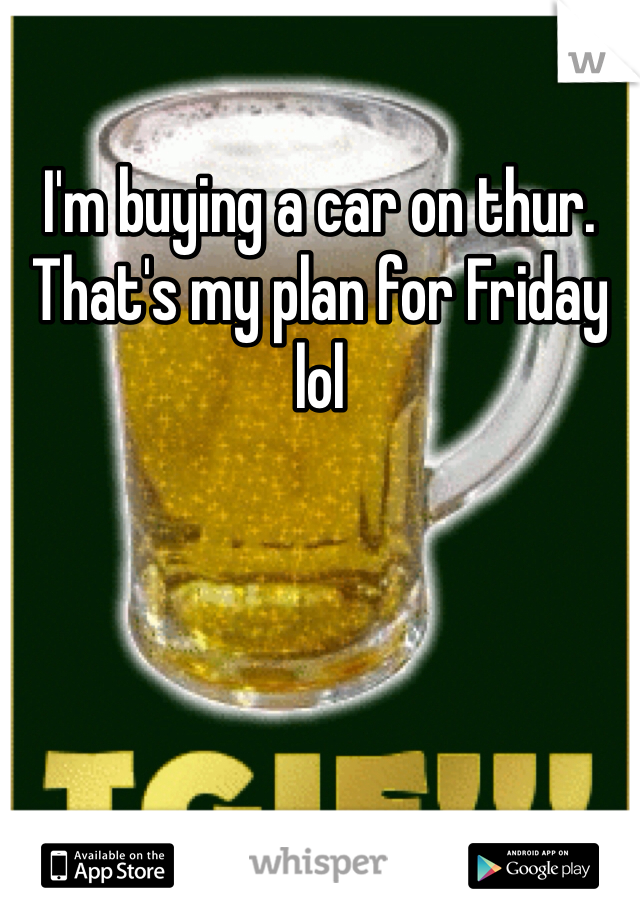 I'm buying a car on thur. That's my plan for Friday lol 
