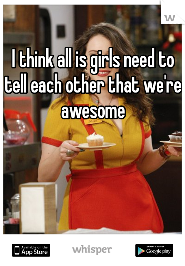 I think all is girls need to tell each other that we're awesome 