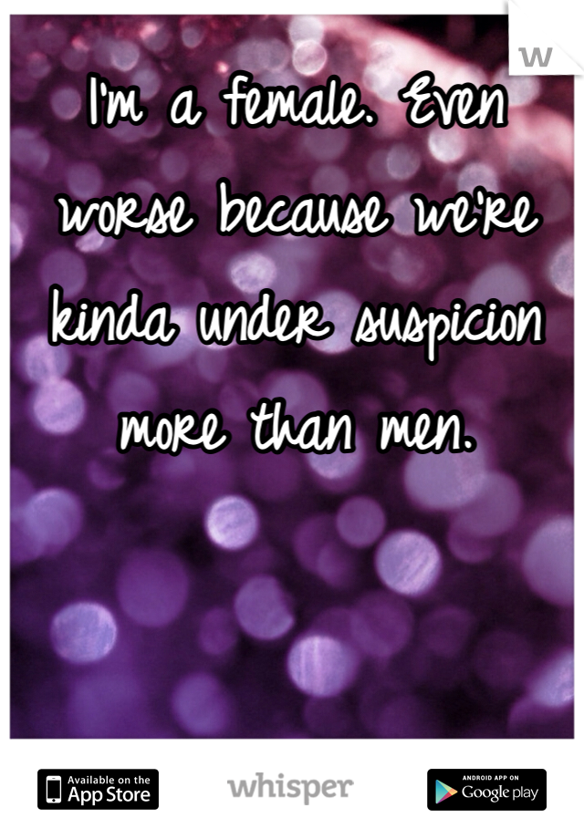 I'm a female. Even worse because we're kinda under suspicion more than men. 