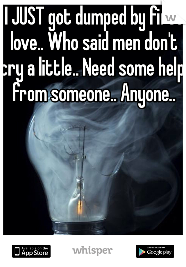 I JUST got dumped by first love.. Who said men don't cry a little.. Need some help from someone.. Anyone..
