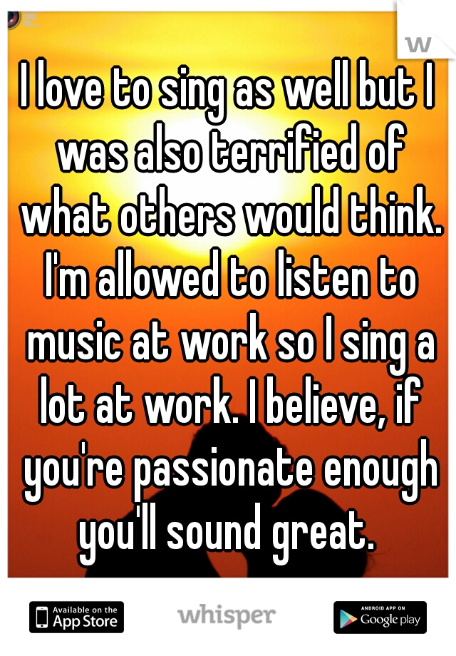 I love to sing as well but I was also terrified of what others would think. I'm allowed to listen to music at work so I sing a lot at work. I believe, if you're passionate enough you'll sound great. 