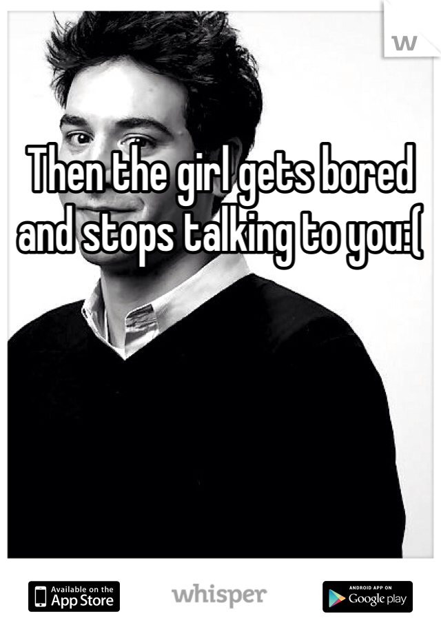 Then the girl gets bored and stops talking to you:(